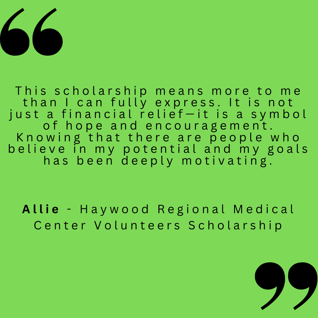 This scholarship means more to me than I can fully express. It is not just a financial relief - it is a symbol of hope and encouragement. Knowing that there are people who believe in my potential and my goals has been deeply motivating.
Allie - Haywood Regional Medical Center Volunteers Scholarship